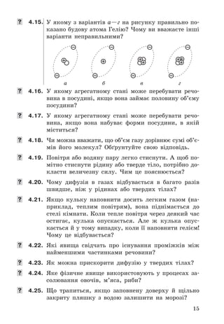15
 4.15. У	якому	з	варіантів	а—г	на	рисунку	правильно	по-
казано	будову	атома	Гелію?	Чому	ви	вважаєте	інші	
варіанти	 неправильними?
а б в г
	 4.16. У	 якому	 агрегатному	 стані	 може	 перебувати	 речо-
вина	в	посудині,	якщо	вона	займає	половину	об’єму	
посудини?
	 4.17. У	 якому	 агрегатному	 стані	 може	 перебувати	 речо-
вина,	 якщо	 вона	 набуває	 форми	 посудини,	 в	 якій	
міститься?
	 4.18. Чи	можна	вважати,	що	об’єм	газу	дорівнює	сумі	об’є-
мів	 його	 молекул?	 Обґрунтуйте	 свою	 відповідь .
	 4.19. Повітря	або	водяну	пару	легко	стиснути .	А	щоб	по-
мітно	стиснути	рідину	або	тверде	тіло,	потрібно	до-
класти	 величезну	 силу .	 Чим	 це	 пояснюється?
	 4.20. Чому	 дифузія	 в	 газах	 відбувається	 в	 багато	 разів	
швидше,	 ніж	 у	 рідинах	 або	 твердих	 тілах?
	 4.21. Якщо	 кульку	 наповнити	 досить	 легким	 газом	 (на-
приклад,	 теплим	 повітрям),	 вона	 піднімається	 до	
стелі	кімнати .	Коли	тепле	повітря	через	деякий	час	
остигає,	 кулька	 опускається .	 Але	 ж	 кулька	 опус-
кається	й	у	тому	випадку,	коли	її	наповнити	гелієм!	
Чому	 це	 відбувається?
	 4.22. Які	 явища	 свідчать	 про	 існування	 проміжків	 між	
найменшими	 частинками	 речовини?
	 4.23. Як	 можна	 прискорити	 дифузію	 у	 твердих	 тілах?
	 4.24. Яке	 фізичне	 явище	 використовують	 у	 процесах	 за-
солювання	 овочів,	 м’яса,	 риби?
	 4.25. Що	 трапиться,	 якщо	 заповнену	 доверху	 й	 щільно	
закриту	 пляшку	 з	 водою	 залишити	 на	 морозі?
 