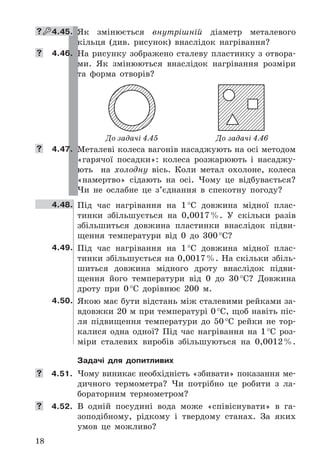 18
 4.45. Як	 змінюється	 внутрішній	 діаметр	 металевого	
кільця	 (див .	 рисунок)	 внаслідок	 нагрі	вання?
 4.46. На	рисунку	зображено	сталеву	пластинку	з	отвора-
ми .	 Як	 змінюються	 внаслідок	 нагрівання	 розміри	
та	 форма	 отворів?
До задачі 4.45 До задачі 4.46
 4.47. Металеві	колеса	вагонів	насаджують	на	осі	методом	
«гарячої	 посадки»:	 колеса	 розжарюють	 і	 насаджу-
ють	 	 на	 холодну	 вісь .	 Коли	 метал	 охолоне,	 колеса	
«намертво»	 сідають	 на	 осі .	 Чому	 це	 відбувається?	
Чи	 не	 ослабне	 це	 з’єднання	 в	 спекотну	 погоду?
4.48. Під	 час	 нагрівання	 на	 1	°C	 довжина	 мідної	 плас-
тинки	 збільшується	 на	 0,0017	% .	 У	 скільки	 разів	
збільшиться	 довжина	 пластинки	 внаслідок	 підви-
щення	 температури	 від	 0	 до	 300	°C?
4.49. Під	 час	 нагрівання	 на	 1	°C	 довжина	 мідної	 плас-
тинки	збільшується	на	0,0017	% .	На	скільки	збіль-
шиться	 довжина	 мідного	 дроту	 внаслідок	 підви-
щення	 його	 температури	 від	 0	 до	 30	°C?	 Довжина	
дроту	 при	 0	°C	 дорівнює	 200	 м .
4.50. Якою	має	бути	відстань	між	сталевими	рейками	за-
вдовжки	20	м	при	температурі	0	°C,	щоб	навіть	піс-
ля	 підвищення	 температури	 до	 50	°C	 рейки	 не	 тор-
калися	 одна	 одної?	 Під	 час	 нагрівання	 на	 1	°C	 роз-
міри	 сталевих	 виробів	 збільшуються	 на	 0,0012	% .
Задачі для допитливих
	 4.51. Чому	виникає	необхідність	«збивати»	показання	ме-
дичного	 термометра?	 Чи	 потрібно	 це	 робити	 з	 ла-
бораторним	 термометром?
	 4.52. В	 одній	 посудині	 вода	 може	 «співіснувати»	 в	 га-
зоподібному,	 рідкому	 і	 твердому	 станах .	 За	 яких	
умов	 це	 можливо?
 