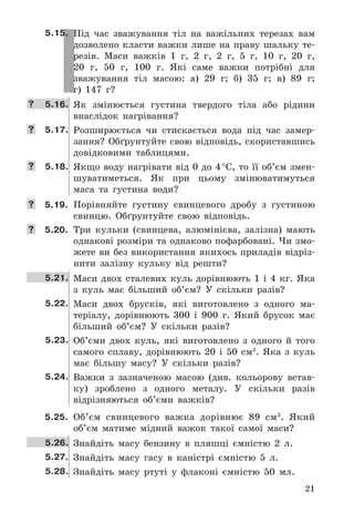 21
5.15. Під	 час	 зважування	 тіл	 на	 важільних	 терезах	 вам	
дозволено	класти	важки	лише	на	праву	шальку	те-
резів .	 Маси	 важків	 1	 г,	 2	 г,	 2	 г,	 5	 г,	 10	 г,	 20	 г,	
20	 г,	 50	 г,	 100	 г .	 Які	 саме	 важки	 потрібні	 для	
зважування	 тіл	 масою:	 а)	 29	 г;	 б)	 35	 г;	 в)	 89	 г;	
г)	 147	 г?
	 5.16. Як	 змінюється	 густина	 твердого	 тіла	 або	 рідини	
внаслідок	 нагрівання?
	 5.17. Розширюється	 чи	 стискається	 вода	 під	 час	 замер-
зання?	Обґрунтуйте	свою	відповідь,	скориставшись	
довідковими	 таблицями .
	 5.18. Якщо	воду	нагрівати	від	0	до	4	°C,	то	її	об’єм	змен-
шуватиметься .	 Як	 при	 цьому	 змінюватимуться	
маса	 та	 густина	 води?
	 5.19. Порівняйте	 густину	 свинцевого	 дробу	 з	 густиною	
свинцю .	 Обґрунтуйте	 свою	 відповідь .
	 5.20. Три	 кульки	 (свинцева,	 алюмінієва,	 залізна)	 мають	
однакові	розміри	та	однаково	пофарбовані .	Чи	змо-
жете	ви	без	використання	якихось	приладів	відріз-
нити	 залізну	 кульку	 від	 решти?
5.21. Маси	 двох	 сталевих	 куль	 дорівнюють	 1	 і	 4	 кг .	 Яка	
з	 куль	 має	 більший	 об’єм?	 У	 скільки	 разів?
5.22. Маси	 двох	 брусків,	 які	 виготовлено	 з	 одного	 ма-
теріалу,	 дорівнюють	 300	 і	 900	 г .	 Який	 брусок	 має	
більший	 об’єм?	 У	 скільки	 разів?
5.23. Об’єми	 двох	 куль,	 які	 виготовлено	 з	 одного	 й	 того	
самого	 сплаву,	 дорівнюють	 20	 і	 50	 см3
 .	 Яка	 з	 куль	
має	 більшу	 масу?	 У	 скільки	 разів?
5.24. Важки	 з	 зазначеною	 масою	 (див .	 кольорову	 встав-
ку)	 зроблено	 з	 одного	 металу .	 У	 скільки	 разів	
відрізняються	 об’єми	 важків?
5.25. Об’єм	 свинцевого	 важка	 дорівнює	 89	 см3
 .	 Який	
об’єм	 матиме	 мідний	 важок	 такої	 самої	 маси?
5.26. Знайдіть	 масу	 бензину	 в	 пляшці	 ємністю	 2	 л .
5.27. Знайдіть	 масу	 гасу	 в	 каністрі	 ємністю	 5	 л .
5.28. Знайдіть	 масу	 ртуті	 у	 флаконі	 ємністю	 50	 мл .
 