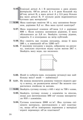 24
5.55. Суцільні	 деталі	 А	 і	 Б	 виготовлено	 з	 двох	 різних	
матеріалів .	 Об’єм	 деталі	 А	 в	 4	 рази	 більший	 від	
об’єму	 деталі	 Б,	 а	 маса	 деталі	 А	 у	 2,5	 разу	 більша	
від	 маси	 деталі	 Б .	 У	 скільки	 разів	 відрізняються	
густини	 цих	 матеріалів?
5.56. Маса каністри	 ємністю	 10	 л,	 яку	 заповнено	 бензи-
ном,	 дорівнює	 8,2	 кг .	 Яка	 маса	 пустої	 каністри?
5.57. Маса	 порожньої	 пляшки	 об’ємом	 1,5	 л	 дорівнює	
800	 г .	 Коли	 пляшку	 заповнили	 рідиною,	 її	 маса	
збільшилася	 до	 2,6	 кг .	 Знайдіть	 густину	 рідини,	
виразіть	 її	 в	 кілограмах	 на	 метр	 кубічний .
5.58. Яку	 ємність	 має	 скляна	 посудина,	 якщо	 її	 маса	
500	 г,	 а	 зовнішній	 об’єм	 1200	 см3
?
5.59. У	відливну	посудину	з	водою,	зображену	на	рисун-
ку,	 повільно	 опустили	 мідну	 кулю	 масою	 267	 г .	
Знайдіть	 масу	 води,	 що	 вилилася .
5.60. Який	 із	 кубиків	 (див .	 кольорову	 вставку)	 має	 най-
більшу	 масу?	 який	 —	 найменшу?
	 5.61. Як	можна	визначити	довжину	тонкого	мідного	дро-
ту	 в	 мотку,	 не	 розмотуючи	 моток?	 Ви	 можете	 ско-
ристатися	 лінійкою	 та	 вагами .
5.62. Знайдіть	густину	сплаву	з	445	г	міді	та	730	г	олова .
5.63. Знайдіть	 густину	 сплаву	 з	 алюмінію	 та	 нікелю,	
якщо	 для	 виготовлення	 400	 см3
	 сплаву	 використа-
ли	 810	 г	 алюмінію .
5.64. Густина	 пластмаси	 2000	 кг/м3
 .	 Яка	 густина	 спі-
неного	 матеріалу,	 виготовленого	 з	 цієї	 пластма-
си,	 якщо	 об’єм	 повітряних	 порожнин	 у	 матеріалі	
втричі	 перевищує	 об’єм	 пластмаси?
 