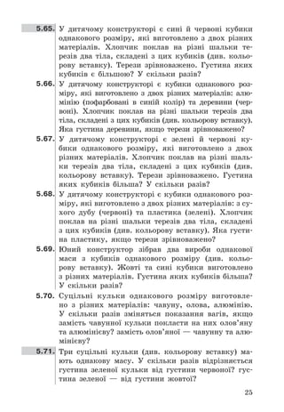 25
5.65. У	 дитячому	 конструкторі	 є	 сині	 й	 червоні	 кубики	
однакового	 розміру,	 які	 виготовлено	 з	 двох	 різних	
матеріалів .	 Хлопчик	 поклав	 на	 різні	 шальки	 те-
резів	 два	 тіла,	 складені	 з	 цих	 кубиків	 (див .	 кольо-
рову	 вставку) .	 Терези	 зрівноважено .	 Густина	 яких	
кубиків	 є	 більшою?	 У	 скільки	 разів?
5.66. У	 дитячому	 конструкторі	 є	 кубики	 однакового	 роз-
міру,	 які	 виготовлено	 з	 двох	 різних	 матеріалів:	 алю-
мінію	 (пофарбовані	 в	 синій	 колір)	 та	 деревини	 (чер-
воні) .	 Хлопчик	 поклав	 на	 різні	 шальки	 терезів	 два	
тіла,	складені	з	цих	кубиків	(див .	кольорову	вставку) .	
Яка	 густина	 деревини,	 якщо	 терези	 зрівноважено?
5.67. У	 дитячому	 конструкторі	 є	 зелені	 й	 червоні	 ку-
бики	 однакового	 розміру,	 які	 виготовлено	 з	 двох	
різних	 матеріалів .	 Хлопчик	 поклав	 на	 різні	 шаль-
ки	 терезів	 два	 тіла,	 складені	 з	 цих	 кубиків	 (див .	
кольорову	 вставку) .	 Терези	 зрівноважено .	 Густина	
яких	 кубиків	 більша?	 У	 скільки	 разів?
5.68. У	дитячому	конструкторі	є	кубики	однакового	роз-
міру,	які	виготовлено	з	двох	різних	матеріалів:	з	су-
хого	 дубу	 (червоні)	 та	 пластика	 (зелені) .	 Хлопчик	
поклав	 на	 різні	 шальки	 терезів	 два	 тіла,	 складені	
з	цих	кубиків	(див .	кольорову	вставку) .	Яка	густи-
на	 пластику,	 якщо	 терези	 зрівноважено?
5.69. Юний	 конструктор	 зібрав	 два	 вироби	 однакової	
маси	 з	 кубиків	 однакового	 розміру	 (див .	 кольо-
рову	 вставку) .	 Жовті	 та	 сині	 кубики	 виготовлено	
з	різних	матеріалів .	Густина	яких	кубиків	більша?	
У	 скільки	 разів?
5.70. Суцільні	 кульки	 однакового	 розміру	 виготовле-
но	 з	 різних	 матеріалів:	 чавуну,	 олова,	 алюмінію .	
У	 скільки	 разів	 зміняться	 показання	 вагів,	 якщо	
замість	 чавунної	 кульки	 покласти	 на	 них	 олов’яну	
та	алюмінієву?	замість	олов’яної	—	чавунну	та	алю-
мінієву?
5.71. Три	 суцільні	 кульки	 (див .	 кольорову	 вставку)	 ма-
ють	 однакову	 масу .	 У	 скільки	 разів	 відрізняється	
густина	 зеленої	 кульки	 від	 густини	 червоної?	 гус-
тина	 зеленої	 —	 від	 густини	 жовтої?
 