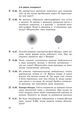 32
3-й рівень складності
	 6.25.	 Як	 змінюється	 протягом	 сонячного	 дня	 довжина	
тіні:	 а)	 від	 штанг	 футбольних	 воріт;	 б)	 переклади-
ни	 цих	 воріт?
	 6.26.	 На	 рисунку	 зображено	 сфотографовані	 тіні	 м’яча	
в	 польоті .	 В	 одному	 з	 випадків	 джерелом	 світла	 є	
маленька	 лампочка,	 а	 в	 другому	 —	 великий	 мато-
вий	 плафон .	 Який	 із	 випадків	 а—б відповідає	 лам-
почці?	 Обґрунтуйте	 свою	 відповідь .
а б
	 6.27.	 Галілей	першим	спостерігав	фази	Венери,	тобто	ви-
диму	 зміну	 форми	 цього	 небесного	 тіла .	 Про	 що	
свідчить	 наявність	 фаз	 у	 Венери?
	 6.28.	 Чому	 сонячні	 затемнення	 завжди	 відбуваються	
в	 пору	 молодого	 місяця,	 а	 місячні	 затемнення	 —	
під	 час	 повні?	 Обґрунтуйте	 свою	 відповідь	 за	 допо-
могою	 схематичних	 рисунків .
	 6.29.	 На	 рівному	 горизонтальному	 майданчику	 стоять	
вертикальні	 стовпи	 A	 і	 B .	 Висота	 стовпа	 A	 вдвічі	
більша	 від	 висоти	 стовпа	 B .	 Чи	 може	 тінь	 стовпа	
A	 бути	 коротшою,	 ніж	 тінь	 стовпа	 B,	 якщо	 джере-
лом	світла	є:	а)	сонце;	б)	ліхтар?	Зробіть	схематич-
ні	 рисунки,	 що	 пояснюють	 вашу	 відповідь .
   6.30.	 Камера-обскура .	Світло	потрапляє	до	кімнати	тільки	
крізь	 маленький	 отвір	 у	 віконниці .	 При	 цьому	 на	
стіні	напроти	вікна	видно	перевернутий	краєвид	за	
вікном .	 Поясніть	 це	 явище	 за	 допомогою	 рисунка.
	 6.31.	 Як	 буде	 змінюватися	 зображення	 в	 камері-обскурі	
(див .	 задачу	 6 .30),	 якщо	 діаметр	 отвору	 збільшу-
вати?
 