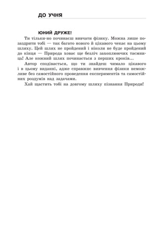 до учня
Юний друже!
Ти	 тільки-но	 починаєш	 вивчати	 фізику .	 Можна	 лише	 по-
заздрити	тобі	—	так	багато	нового	й	цікавого	чекає	на	цьому	
шляху .	 Цей	 шлях	 не	 пройдений	 і	 ніколи	 не	 буде	 пройдений	
до	 кінця	 —	 Природа	 ховає	 ще	 безліч	 захоплюючих	 таємни-
ць!	 Але	 кожний	 шлях	 починається	 з	 перших	 кроків . . .
Автор	 сподівається,	 що	 ти	 знайдеш	 чимало	 цікавого	
і	 в	 цьо	му	 виданні,	 адже	 справжнє	 вивчення	 фізики	 немож-
ливе	без	самостійного	проведення	експериментів	та	самостій-
них	 роздумів	 над	 задачами .
Хай	 щастить	 тобі	 на	 довгому	 шляху	 пізнання	 Природи!
 