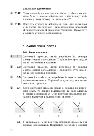 40
Задачі для допитливих
	 7.47.	 Чому	 ввечері,	 ввімкнувши	 в	 кімнаті	 світло,	 ви	 мо-
жете	 бачити	 власне	 зображення	 у	 віконному	 склі,	
а	 вдень	 у	 ясну	 погоду	 це	 неможливо?
	 7.48.	 Поясніть	 утворення	 зображень	 тіла,	 яке	 міститься	
між	 двома	 дзеркалами	 (див .	 кольорову	 вставку):	
а)	паралельними;	б)	перпендикулярними .	Побудуйте	
у	 зошиті	 утворені	 зображення .
8. Заломлення світла
1-й рівень складності
	 8.1. Світловий	 промінь,	 який	 перейшов	 із	 повітря	
у	 воду,	 зазнав	 заломлення .	 Порівняйте	 кути	 падін-
ня	 та	 заломлення	 променя .
	 8.2. Світловий	 промінь,	 який	 перейшов	 із	 повітря	
у	скло,	зазнав	заломлення .	Порівняйте	кути	падін-
ня	 та	 заломлення	 променя .
	 8.3. Світловий	промінь,	що	перейшов	із	води	в	повітря,	
зазнав	заломлення .	Порівняйте	кути	падіння	та	за-
ломлення	 променя .
	 8.4. Коли	 світловий	 промінь	 падає	 з	 повітря	 на	 повер-
хню	 скла,	 то	 зазнає	 відбивання	 та	 заломлення .	
У	 якому	з	випадків	а—г	на	рисунку	правильно	по-
казано	 відбитий	 і	 заломлений	 промені?
а б в г
8.5. У	 випадках	 а—г	 на	 рисунку	 показано	 промені,	 які	
зазнали	 заломлення .	 Виконайте	 рисунки	 в	 зошиті	
 