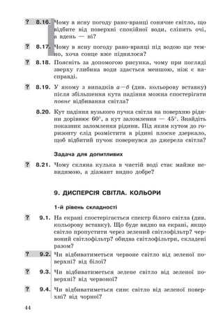 44
	 8.16. Чому	в	ясну	погоду	рано-вранці	сонячне	світло,	що	
відбите	 від	 поверхні	 спокійної	 води,	 сліпить	 очі,	
а	 вдень	 —	 ні?
	 8.17. Чому	 в	 ясну	 погоду	 рано-вранці	 під	 водою	 ще	 тем-
но,	 хоча	 сонце	 вже	 піднялося?
	 8.18. Поясніть	 за	 допомогою	 рисунка,	 чому	 при	 погляді	
зверху	 глибина	 води	 здається	 меншою,	 ніж	 є	 на-
справді .
	 8.19. У	 якому	 з	 випадків	 а—б	 (див .	 кольорову	 вставку)	
після	збільшення	кута	падіння	можна	спостерігати	
повне	 відбивання	 світла?
8.20. Кут	падіння	вузького	пучка	світла	на	поверхню	ріди-
ни	 дорівнює	 60°,	 а	 кут	 заломлення	 —	 45° .	 Знайдіть	
показник	заломлення	рідини .	Під	яким	кутом	до	го-
ризонту	 слід	 розмістити	 в	 рідині	 плоске	 дзеркало,	
щоб	 відбитий	 пучок	 повернувся	 до	 джерела	 світла?
Задача для допитливих
	 8.21. Чому	 скляна	 кулька	 в	 чистій	 воді	 стає	 майже	 не-
видимою,	 а	 діамант	 видно	 добре?
9. дисПерсія світла. кольори
1-й рівень складності
	 9.1. На	екрані	спостерігається	спектр	білого	світла	(див .	
кольорову	вставку) .	Що	буде	видно	на	екрані,	якщо	
світло	пропустити	через	зелений	світлофільтр?	чер-
воний	світлофільтр?	обидва	світлофільтри,	складені	
разом?
	 9.2. Чи	 відбиватиметься	 червоне	 світло	 від	 зеленої	 по-
верхні?	 від	 білої?
	 9.3. Чи	 відбиватиметься	 зелене	 світло	 від	 зеленої	 по-
верхні?	 від	 червоної?
	 9.4. Чи	 відбиватиметься	 синє	 світло	 від	 зеленої	 повер-
хні?	 від	 чорної?
 
