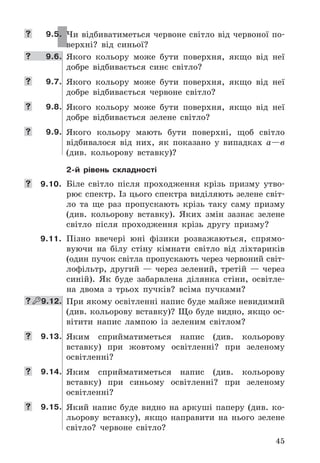 45
	 9.5. Чи	відбиватиметься	червоне	світло	від	червоної	по-
верхні?	 від	 синьої?
	 9.6. Якого	 кольору	 може	 бути	 поверхня,	 якщо	 від	 неї	
добре	 відбивається	 синє	 світло?
	 9.7. Якого	 кольору	 може	 бути	 поверхня,	 якщо	 від	 неї	
добре	 відбивається	 червоне	 світло?
	 9.8. Якого	 кольору	 може	 бути	 поверхня,	 якщо	 від	 неї	
добре	 відбивається	 зелене	 світло?
	 9.9. Якого	 кольору	 мають	 бути	 поверхні,	 щоб	 світло	
відбивалося	 від	 них,	 як	 показано	 у	 випадках	 а—в	
(див .	 кольорову	 вставку)?
2-й рівень складності
	 9.10. Біле	 світло	 після	 проходження	 крізь	 призму	 утво-
рює	спектр .	Із	цього	спектра	виділяють	зелене	світ-
ло	 та	 ще	 раз	 пропускають	 крізь	 таку	 саму	 призму	
(див .	 кольорову	 вставку) .	 Яких	 змін	 зазнає	 зелене	
світло	 після	 проходження	 крізь	 другу	 призму?
9.11. Пізно	 ввечері	 юні	 фізики	 розважаються,	 спрямо-
вуючи	 на	 білу	 стіну	 кімнати	 світло	 від	 ліхтариків	
(один	пучок	світла	пропускають	через	червоний	світ-
лофільтр,	 другий	 —	 через	 зелений,	 третій	 —	 через	
синій) .	 Як	 буде	 забарвлена	 ділянка	 стіни,	 освітле-
на	 двома	 з	 трьох	 пучків?	 всіма	 пучками?
  9.12. При	якому	освітленні	напис	буде	майже	невидимий	
(див .	кольорову	вставку)?	Що	буде	видно,	якщо	ос-
вітити	 напис	 лампою	 із	 зеленим	 світлом?
	 9.13. Яким	 сприйматиметься	 напис	 (див .	 кольорову	
встав	ку)	 при	 жовтому	 освітленні?	 при	 зеленому	
освітленні?
	 9.14. Яким	 сприйматиметься	 напис	 (див .	 кольорову	
вставку)	 при	 синьому	 освітленні?	 при	 зеленому	
освітленні?
	 9.15. Який	 напис	 буде	 видно	 на	 аркуші	 паперу	 (див .	 ко-
льорову	 вставку),	 якщо	 направити	 на	 нього	 зелене	
світло?	 червоне	 світло?
 