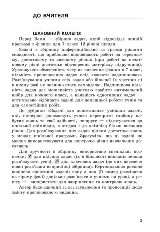 3
до вчителя
Шановний колего!
Перед	 Вами	 —	 збірник	 задач,	 який	 відповідає	 чинній	
програмі	 з	 фізики	 для	 7	 класу	 12-річної	 школи .
Задачі	 в	 збірнику	 диференційовано	 за	 трьома	 рівнями	
складності,	 що	 приблизно	 відповідають	 роботі	 на	 середньо-
му,	 достатньому	 та	 високому	 рівнях	 (при	 роботі	 на	 почат-
ковому	 рівні	 достатньо	 відтворення	 матеріалу	 підручника) .	
Ураховуючи	 обмеженість	 часу	 на	 вивчення	 фізики	 в	 7	 класі,	
кількість	 пропонованих	 задач	 слід	 вважати	 надлишковою .	
Розв’язування	 учнями	 всіх	 задач	 або	 більшої	 їх	 частини	 ні	
в	якому	разі	не	повинно	стати	самоціллю .	Надлишкова	кіль-
кість	 задач	 дає	 можливість	 учителю	 зробити	 оптимальний	
ви	бір	 для	 кожного	 класу,	 а	 наявність	 однотипних	 задач	 —	
оптимально	 відбирати	 задачі	 для	 домашньої	 роботи	 учнів	 та	
для	 самостійних	 робіт .
До	 рубрики	 «Задачі	 для	 допитливих»	 увійшли	 задачі,	
які,	 по-перше	 допоможуть	 учневі	 перевірити	 глибину	 на-
бутих	 знань	 та	 свої	 здібності,	 по-друге	 —	 підготуватися	 до	
шкільної	 олімпіади,	 а	 згодом	 і	 до	 олімпіад	 більш	 високого	
рівня .	 Для	 розв’язування	 цих	 задач	 цілком	 достатньо	 знань	
у	 межах	 шкільної	 програми .	 Зрозуміло,	 що	 ці	 задачі	 не	
можна	 використовувати	 для	 контролю	 рівня	 навчальних	 до-
сягнень .
Для	 зручності	 в	 збірнику	 використано	 спеціальні	 поз-
начки:	 	 для	 якісних	 задач	 (їх	 в	 більшості	 випадків	 можна	
розв’язувати	 усно),	   	 для	 ключових	 задач	 (до	 них	 наведено	
повні	розв’язки	наприкінці	збірника) .	Вертикальною	рискою	
виділено	 однотипні	 задачі;	 одну	 з	 них	 (її	 номер	 розміщено	
на	 сірому	 фоні)	 доцільно	 розв’язати	 з	 учнями	 на	 уроці,	 а	 ре-
шту	 —	 	 використати	 для	 закріплення	 та	 контролю	 знань .
Автор	буде	вдячний	за	всі	зауваження	та	пропозиції	щодо	
змісту	 пропонованого	 видання .
 