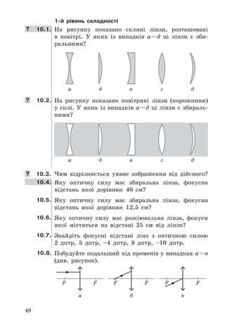48
1-й рівень складності
	 10.1. На	 рисунку	 показано	 скляні	 лінзи,	 розташовані	
в	 повітрі .	 У	 яких	 із	 випадків	 а—д	 ці	 лінзи	 є	 зби-
ральними?
а б в г д
	 10.2. На	 рисунку	 показано	 повітряні	 лінзи	 (порожнини)	
у	склі .	У	яких	із	випадків	а—д	ці	лінзи	є	збираль-
ними?
а б в г д
	 10.3. Чим	 відрізняється	 уявне	 зображення	 від	 дійсного?
10.4. Яку	 оптичну	 силу	 має	 збиральна	 лінза,	 фокусна	
відстань	 якої	 дорівнює	 40	 см?
10.5. Яку	 оптичну	 силу	 має	 збиральна	 лінза,	 фокусна	
відстань	 якої	 дорівнює	 12,5	 см?
10.6. Яку	 оптичну	 силу	 має	 розсіювальна	 лінза,	 фокуси	
якої	 містяться	 на	 відстані	 25	 см	 від	 лінзи?
10.7. Знайдіть	 фокусні	 відстані	 лінз	 з	 оптичною	 силою	
2	 дптр,	 5	 дптр,	 –4	 дптр,	 8	 дптр,	 –10	 дптр .
10.8. Побудуйте	подальший	хід	променів	у	випадках	а—в	
(див .	 рисунок) .
F F F F F F
а б в
 