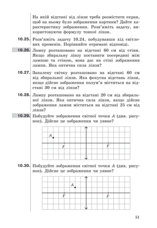 51
На	 якій	 відстані	 від	 лінзи	 треба	 розмістити	 екран,	
щоб	на	ньому	було	зображення	картини?	Дайте	ха-
рактеристику	 зображення .	 Розв’яжіть	 задачу,	 ви-
користовуючи	 формулу	 тонкої	 лінзи .
10.25. Розв’яжіть	 задачу	 10 .24,	 побудувавши	 хід	 світло-
вих	 променів .	 Порівняйте	 отримані	 відповіді .
10.26. Лампу	 розташовано	 на	 відстані	 60	 см	 від	 стіни .	
Якщо	 збиральну	 лінзу	 поставити	 посередині	 між	
лампою	 та	 стіною,	 вона	 дає	 на	 стіні	 зображення	
лампи .	 Яка	 оптична	 сила	 лінзи?
10.27. Запалену	 свічку	 розташовано	 на	 відстані	 60	 см	
від	 збиральної	 лінзи .	 Яка	 фокусна	 відстань	 лінзи,	
якщо	 дійсне	 зображення	 полум’я	 міститься	 на	 від-
стані	 30	 см	 від	 лінзи?
10.28. Лампу	 розташовано	 на	 відстані	 20	 см	 від	 збираль-
ної	 лінзи .	 Яка	 оптична	 сила	 лінзи,	 якщо	 дійсне	
зображення	 лампи	 міститься	 на	 відстані	 25	 см	 від	
лінзи?
10.29. Побудуйте	 зображення	 світної	 точки	 A	 (див .	 рису-
нок) .	 Дійсне	 це	 зображення	 чи	 уявне?
F
А
F
10.30. Побудуйте	 зображення	 світної	 точки	 A	 (див .	 рису-
нок) .	 Дійсне	 це	 зображення	 чи	 уявне?
F
А
F
 