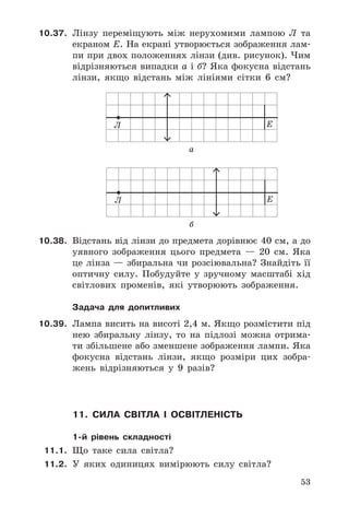 53
10.37. Лінзу	 переміщують	 між	 нерухомими	 лампою	 Л	 та	
екраном	Е .	На	екрані	утворюється	зображення	лам-
пи	при	двох	положеннях	лінзи	(див .	рисунок) .	Чим	
відрізняються	випадки	а	і	б?	Яка	фокусна	відстань	
лінзи,	 якщо	 відстань	 між	 лініями	 сітки	 6	 см?
Л E
a
Л E
б
10.38. Відстань	від	лінзи	до	предмета	дорівнює	40	см,	а	до	
уявного	 зображення	 цього	 предмета	 —	 20	 см .	 Яка	
це	лінза	—	збиральна	чи	розсіювальна?	Знайдіть	її	
оптичну	 силу .	 Побудуйте	 у	 зручному	 масштабі	 хід	
світлових	 променів,	 які	 утворюють	 зображення .
Задача для допитливих
10.39. Лампа	висить	на	висоті	2,4	м .	Якщо	розмістити	під	
нею	 збиральну	 лінзу,	 то	 на	 підлозі	 можна	 отрима-
ти	збільшене	або	зменшене	зображення	лампи .	Яка	
фокусна	 відстань	 лінзи,	 якщо	 розміри	 цих	 зобра-
жень	 відрізняються	 у	 9	 разів?
11. сила світла і освітленість
1-й рівень складності
11.1. Що	 таке	 сила	 світла?
11.2. У	 яких	 одиницях	 вимірюють	 силу	 світла?
 