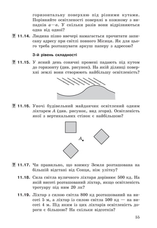 55
го	ризонтальну	 поверхню	 під	 різними	 кутами .	
Порівняйте	 освітленості	 поверхні	 в	 кожному	 з	 ви-
падків	 а—в .	 У	 скільки	 разів	 вони	 відрізняються	
одна	 від	 	одної?
 11.14.	 Людина	 пізно	 ввечері	 намагається	 прочитати	 запи-
сану	адресу	при	світлі	повного	Місяця .	Як	для	цьо-
го	 треба	 розташувати	 аркуш	 паперу	 з	 адресою?
3-й рівень складності
 11.15.	 У	 ясний	 день	 сонячні	 промені	 падають	 під	 кутом	
до	горизонту	(див .	рисунок) .	На	якій	ділянці	повер-
хні	 землі	 вони	 створюють	 найбільшу	 освітленість?
 11.16. Уночі	 будівельний	 майданчик	 освітлений	 одним	
ліхтарем	 A	 (див .	 рисунок,	 вид	 згори) .	 Освітленість	
якої	 з	 вертикальних	 стінок	 є	 найбільшою?
А
 11.17. Чи	 правильно,	 що	 взимку	 Земля	 розташована	 на	
більшій	 відстані	 від	 Сонця,	 ніж	 улітку?
11.18. Сила	світла	вуличного	ліхтаря	дорівнює	500	кд .	На	
якій	висоті	розташований	ліхтар,	якщо	освітленість	
тротуару	 під	 ним	 20	 лк?
11.19. Ліхтар	 з	 силою	 світла	 800	 кд	 розташований	 на	 ви-
соті	 5	 м,	 а	 ліхтар	 із	 силою	 світла	 500	 кд	 —	 на	 ви-
соті	 4	 м .	 Під	 яким	 із	 цих	 ліхтарів	 освітленість	 до-
роги	 є	 більшою?	 На	 скільки	 відсотків?
 