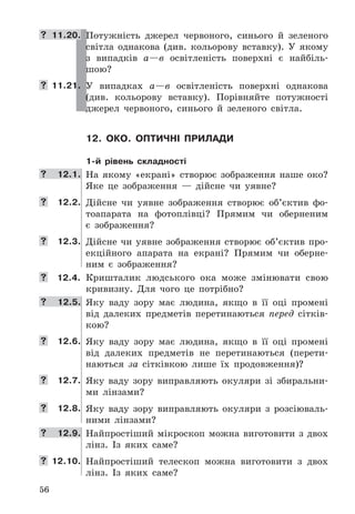 56
 11.20. Потужність	 джерел	 червоного,	 синього	 й	 зеленого	
світла	 однакова	 (див .	 кольорову	 вставку) .	 У	 якому	
з	 випадків	 а—в	 освітленість	 поверхні	 є	 найбіль-
шою?
 11.21. У	 випадках	 а—в	 освітленість	 поверхні	 однакова	
(див .	 кольорову	 вставку) .	 Порівняйте	 потужності	
джерел	 червоного,	 синього	 й	 зеленого	 світла .
12. око. оПтичні Прилади
1-й рівень складності
 12.1. На	 якому	 «екрані»	 створює	 зображення	 наше	 око?	
Яке	 це	 зображення	 —	 дійсне	 чи	 уявне?
 12.2. Дійсне	 чи	 уявне	 зображення	 створює	 об’єктив	 фо-
тоапарата	 на	 фотоплівці?	 Прямим	 чи	 оберненим	
є	 зображення?
 12.3. Дійсне	 чи	 уявне	 зображення	 створює	 об’єктив	 про-
екційного	 апарата	 на	 екрані?	 Прямим	 чи	 оберне-
ним	 є	 зображення?
 12.4. Кришталик	 людського	 ока	 може	 змінювати	 свою	
кривизну .	 Для	 чого	 це	 потрібно?
 12.5. Яку	 ваду	 зору	 має	 людина,	 якщо	 в	 її	 оці	 промені	
від	 далеких	 предметів	 перетинаються	 перед	 сітків-
кою?
 12.6. Яку	 ваду	 зору	 має	 людина,	 якщо	 в	 її	 оці	 промені	
від	 далеких	 предметів	 не	 перетинаються	 (перети-
наються	 за	 сітківкою	 лише	 їх	 продовження)?
 12.7. Яку	 ваду	 зору	 виправляють	 окуляри	 зі	 збиральни-
ми	 лінзами?
 12.8. Яку	 ваду	 зору	 виправляють	 окуляри	 з	 розсіюваль-
ними	 лінзами?
 12.9. Найпростіший	 мікроскоп	 можна	 виготовити	 з	 двох	
лінз .	 Із	 яких	 саме?
 12.10. Найпростіший	 телескоп	 можна	 виготовити	 з	 двох	
лінз .	 Із	 яких	 саме?
 