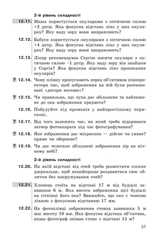 57
2-й рівень складності
12.11. Маша	 користується	 окулярами	 з	 оптичною	 силою	
+2	 дптр .	 Яка	 фокусна	 відстань	 лінз	 у	 цих	 окуля-
рах?	 Яку	 ваду	 зору	 вони	 виправляють?
12.12. Бабуся	 користується	 окулярами	 з	 оптичною	 силою	
+4	 дптр .	 Яка	 фокусна	 відстань	 лінз	 у	 цих	 окуля-
рах?	 Яку	 ваду	 зору	 вони	 виправляють?
12.13. Лікар	 рекомендував	 Сергію	 носити	 окуляри	 з	 оп-
тичною	 силою	 –1	 дптр .	 Яку	 ваду	 зору	 він	 знайшов	
у	 Сергія?	 Яка	 фокусна	 відстань	 лінз	 прописаних	
окулярів?
 12.14. Чому	плівку	пропускають	перед	об’єктивом	кінопро-
ектора	 так,	 щоб	 зображення	 на	 ній	 були	 розташо-
вані	 «догори	 ногами»?
 12.15. Чи	 правильно,	 що	 лупа	 дає	 збільшене	 та	 наближе-
не	 до	 ока	 зображення	 предмета?
12.16. Побудуйте	 хід	 променів	 у	 найпростішому	 пери-
скопі .
 12.17. Від	 чого	 залежить	 час,	 на	 який	 треба	 відкривати	
затвор	 фотоапарата	 під	 час	 фотографування?
 12.18. Яке	зображення	дає	мікроскоп	—	дійсне	чи	уявне?	
пряме	 чи	 обернене?
 12.19. Чи	 дає	 телескоп	 збільшені	 зображення	 зір	 на	 ніч-
ному	 небі?
3-й рівень складності
12.20. На	 якій	 відстані	 від	 очей	 треба	 розмістити	 плоске	
дзеркальце,	 щоб	 якнайкраще	 роздивитися	 своє	 об-
личчя	 без	 напружування	 очей?
12.21. Хлопець	 стоїть	 на	 відстані	 17	 м	 від	 будівлі	 за-
ввишки	 6	 м .	 Яка	 висота	 зображення	 цієї	 будівлі	
на	 сітківці	 його	 ока?	 Вважайте,	 що	 око	 є	 тонкою	
лінзою	 з	 фокусною	 відстанню	 17	 мм .
12.22. На	 фотоплівці	 зображення	 стовпа	 заввишки	 5	 м	
має	висоту	10	мм .	Яка	фокусна	відстань	об’єктива,	
якщо	 фотограф	 знімав	 стовп	 з	 відстані	 15	 м?
 