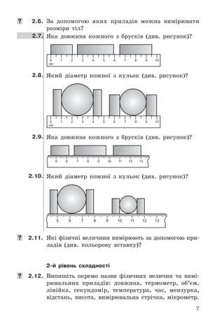 7
	 2.6. За	 допомогою	 яких	 приладів	 можна	 вимірювати	
розміри	 тіл?
2.7. Яка	 довжина	 кожного	 з	 брусків	 (див .	 рисунок)?
2.8. Який	 діаметр	 кожної	 з	 кульок	 (див .	 рисунок)?
2.9. Яка	 довжина	 кожного	 з	 брусків	 (див .	 рисунок)?
2.10. Який	 діаметр	 кожної	 з	 кульок	 (див .	 рисунок)?
	 2.11. Які	фізичні	величини	вимірюють	за	допомогою	при-
ладів	 (див .	 кольорову	 вставку)?
2-й рівень складності
	 2.12. Випишіть	 окремо	 назви	 фізичних	 величин	 та	 ви	мі-
рювальних	 приладів:	 довжина,	 термометр,	 об’єм,	
лінійка,	 секундомір,	 температура,	 час,	 мензурка,	
відстань,	 висота,	 вимірювальна	 стрічка,	 мікрометр .
 