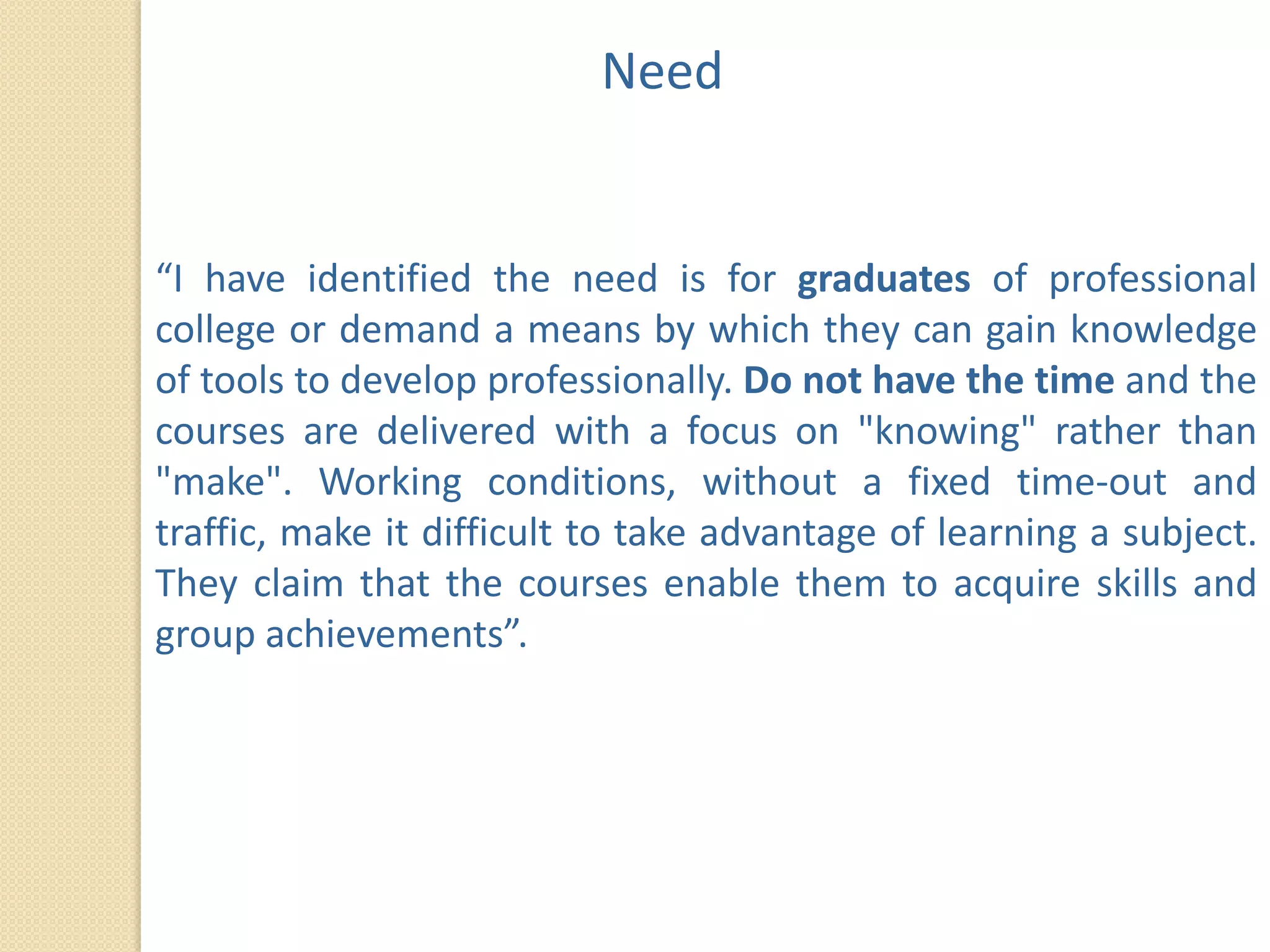 Need


“I have identified the need is for graduates of professional
college or demand a means by which they can gain knowledge
of tools to develop professionally. Do not have the time and the
courses are delivered with a focus on "knowing" rather than
"make". Working conditions, without a fixed time-out and
traffic, make it difficult to take advantage of learning a subject.
They claim that the courses enable them to acquire skills and
group achievements”.
 