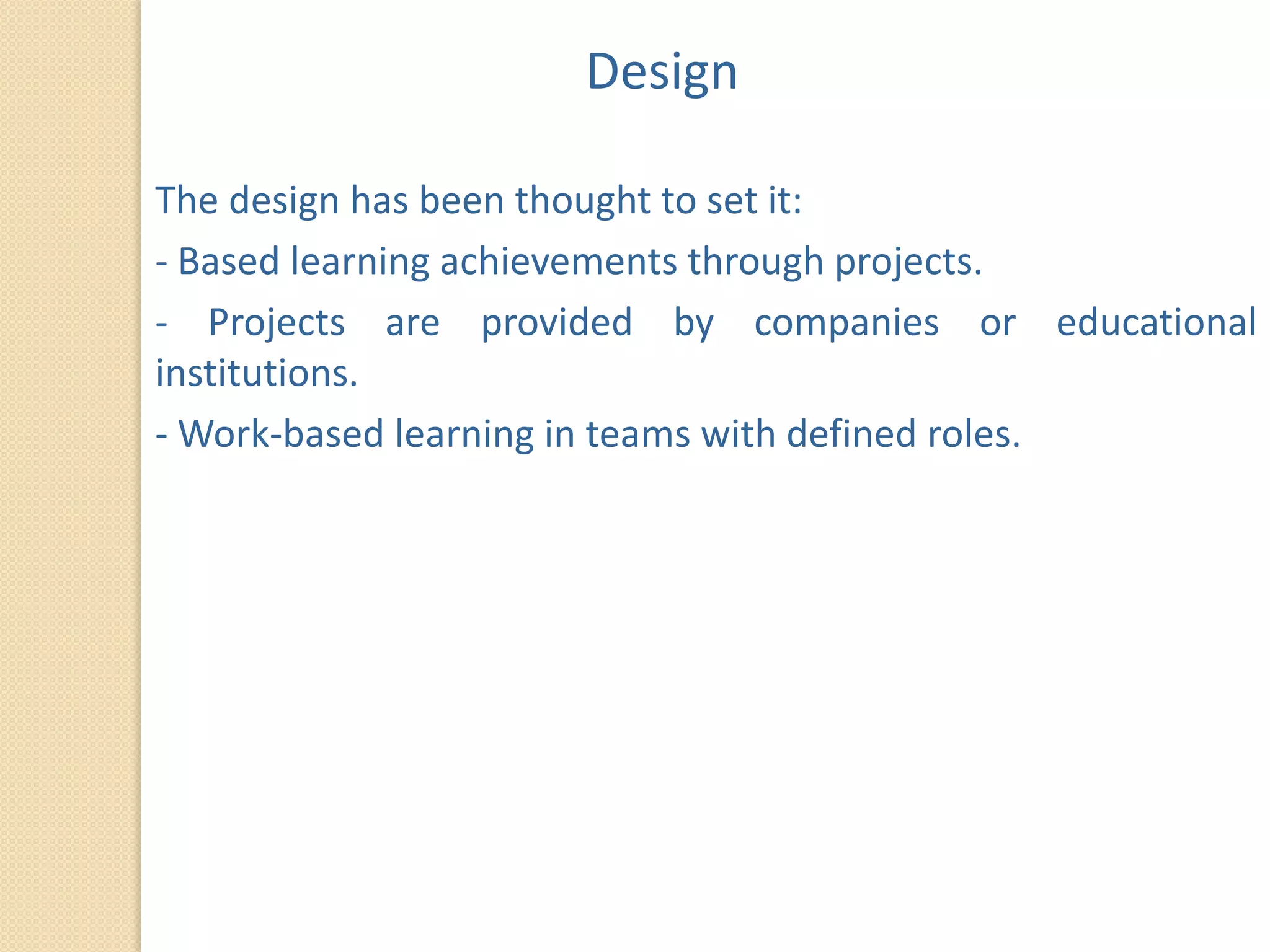 Design

The design has been thought to set it:
- Based learning achievements through projects.
- Projects are provided by companies or educational
institutions.
- Work-based learning in teams with defined roles.
 