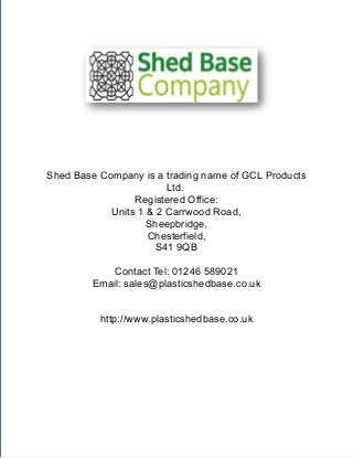 Contact Tel: 01246 589021 | Email: sales@plasticshedbase.co.uk | http://www.plasticshedbase.co.uk
Shed Base Company is a trading name of GCL Products
Ltd.
Registered Office:
Units 1 & 2 Carrwood Road,
Sheepbridge,
Chesterfield,
S41 9QB
Contact Tel: 01246 589021
Email: sales@plasticshedbase.co.uk
http://www.plasticshedbase.co.uk
 