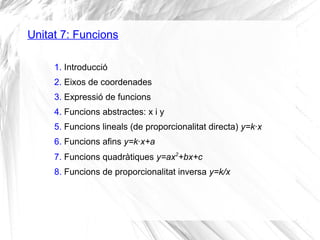 Unitat 7: Funcions
1. Introducció
2. Eixos de coordenades
3. Expressió de funcions
4. Funcions abstractes: x i y
5. Funcions lineals (de proporcionalitat directa) y=k·x
6. Funcions afins y=k·x+a
7. Funcions quadràtiques y=ax2
+bx+c
8. Funcions de proporcionalitat inversa y=k/x
 