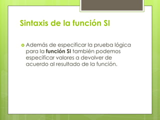 Sintaxis de la función SI
 Además de especificar la prueba lógica
para la función SI también podemos
especificar valores a devolver de
acuerdo al resultado de la función.
 