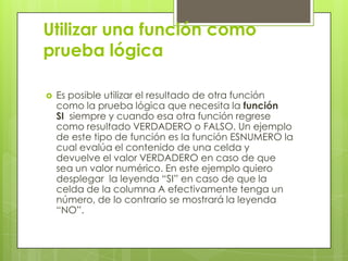 Utilizar una función como
prueba lógica
 Es posible utilizar el resultado de otra función
como la prueba lógica que necesita la función
SI siempre y cuando esa otra función regrese
como resultado VERDADERO o FALSO. Un ejemplo
de este tipo de función es la función ESNUMERO la
cual evalúa el contenido de una celda y
devuelve el valor VERDADERO en caso de que
sea un valor numérico. En este ejemplo quiero
desplegar la leyenda “SI” en caso de que la
celda de la columna A efectivamente tenga un
número, de lo contrario se mostrará la leyenda
“NO”.
 
