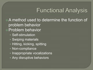 A  method used to determine the function of
  problem behavior
 Problem behavior
  • Self-stimulation
  • Swiping materials
  • Hitting, kicking, spitting
  • Non-compliance
  • Inappropriate vocalizations
  • Any disruptive behaviors
 