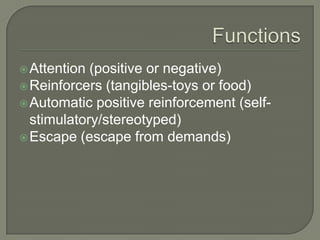  Attention (positive or negative)
 Reinforcers (tangibles-toys or food)
 Automatic positive reinforcement (self-
  stimulatory/stereotyped)
 Escape (escape from demands)
 