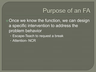  Once we know the function, we can design
 a specific intervention to address the
 problem behavior
 • Escape-Teach to request a break
 • Attention- NCR
 