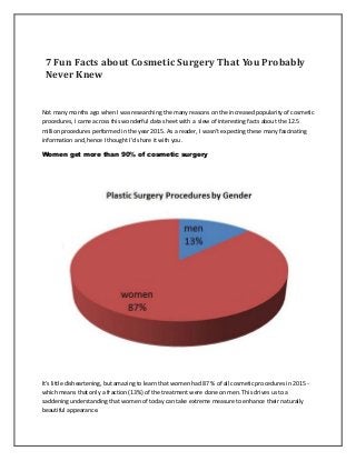 7 Fun Facts about Cosmetic Surgery That You Probably
Never Knew
Not many months ago when I was researching the many reasons on the increased popularity of cosmetic
procedures, I came across this wonderful data sheet with a slew of interesting facts about the 12.5
million procedures performed in the year 2015. As a reader, I wasn't expecting these many fascinating
information and, hence I thought I'd share it with you.
Women get more than 90% of cosmetic surgery
It's little disheartening, but amazing to learn that women had 87 % of all cosmetic procedures in 2015 -
which means that only a fraction (13%) of the treatment were done on men. This drives us to a
saddening understanding that women of today can take extreme measure to enhance their naturally
beautiful appearance.
 