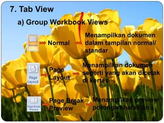 7. Tab View
a) Group Workbook Views
Normal

Menampilkan dokumen
dalam tampilan normal/
standar

Page
Layout

Menampilkan dokumen
seperti yang akan dicetak
di kertas

Page Break
Preview

Menampilkan preview
potongan halaman

 
