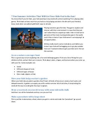 7 Fun Summer Activities That Will Get Your Kids Out In the Sun!
You know that if you let them, your kids would just stay inside all summer watching TV or playing video
games. Think back on how much fun you had as a kid, playing outside in the dirt with your friends (I
know, back when we walked uphill both ways to school).
Playing outside is good for kids. They get to explore and
interact with their environment in a way that they just
can’t when they’re cooped up inside. Here in Utah we’ve
got some of the most stunning landscapes in the world,
and it’d be a shame if your kids weren’t out enjoying it at
all opportunities.
All they really need is some motivation, and before you
know it your kids will be begging you to go play outside.
Here are 7 awesome ideas to get your kids out in the sun
this summer.

Go on a nature scavenger hunt
This is a great way to turn exploring into a fun and challenging game. Print out a list of things for your
children to find, and set them out in nature. Think about colors, shapes, and textures when you come up
with your list. Some examples are:





Seeds
Different shapes of rocks
Different types of leaves
Man-made objects or litter

Have your kids help you start a garden
When your kids help you plant a garden, they’ll learn all kinds of lessons on science, hard work, and
delayed rewards. A garden can supply you with a whole summer full of activities, from planting the
seeds all the way to cooking the food you’ve grown.

Draw a racetrack on your driveway with some sidewalk chalk
And then race all the hotwheels and toy cars you can find.

Make a parachute with a large sheet
This is just like in elementary school, where you get in a circle and make the “parachute” go up and
down.

 
