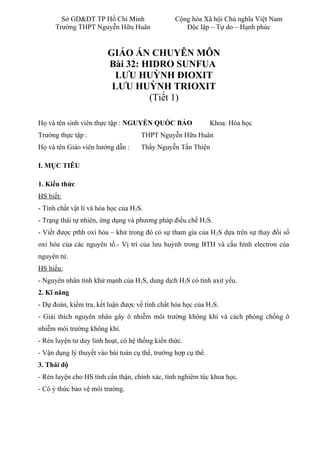 Sở GD&ĐT TP Hồ Chí Minh Cộng hòa Xã hội Chủ nghĩa Việt Nam
Trường THPT Nguyễn Hữu Huân Độc lập – Tự do – Hạnh phúc
GIÁO ÁN CHUYÊN MÔN
Bài 32: HIDRO SUNFUA
LƯU HUỲNH ĐIOXIT
LƯU HUỲNH TRIOXIT
(Tiết 1)
Họ và tên sinh viên thực tập : NGUYỄN QUỐC BẢO Khoa: Hóa học
Trường thực tập : THPT Nguyễn Hữu Huân
Họ và tên Giáo viên hướng dẫn : Thầy Nguyễn Tấn Thiện
I. MỤC TIÊU
1. Kiến thức
HS biết:
- Tính chất vật lí và hóa học của H2S.
- Trạng thái tự nhiên, ứng dụng và phương pháp điều chế H2S.
- Viết được pthh oxi hóa – khử trong đó có sự tham gia của H2S dựa trên sự thay đổi số
oxi hóa của các nguyên tố.- Vị trí của lưu huỳnh trong BTH và cấu hình electron của
nguyên tử.
HS hiểu:
- Nguyên nhân tính khử mạnh của H2S, dung dịch H2S có tính axit yếu.
2. Kĩ năng
- Dự đoán, kiểm tra, kết luận được về tính chất hóa học của H2S.
- Giải thích nguyên nhân gây ô nhiễm môi trường không khí và cách phòng chống ô
nhiễm môi trường không khí.
- Rèn luyện tư duy linh hoạt, có hệ thống kiến thức.
- Vận dụng lý thuyết vào bài toán cụ thể, trường hợp cụ thể.
3. Thái độ
- Rèn luyện cho HS tính cẩn thận, chính xác, tính nghiêm túc khoa học.
- Có ý thức bảo vệ môi trường.
 