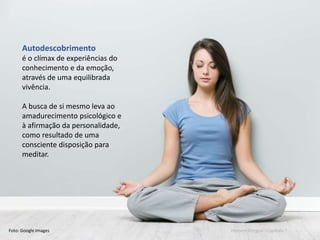 Mario Emilio Coelho
Autodescobrimento
é o clímax de experiências do
conhecimento e da emoção,
através de uma equilibrada
vivência.
A busca de si mesmo leva ao
amadurecimento psicológico e
à afirmação da personalidade,
como resultado de uma
consciente disposição para
meditar.
Foto: Google Images Homem integral - Capítulo 7
 