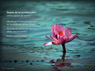 Mario Emilio Coelho
Depois de se autodescobrir,
como ajudar ao outro?
Foto: Google Images
Identificar e estimular os traços
de bondade do caráter alheio.
Ouvindo seu ponto de vista sem
ideias preconcebidas
Sendo misericordioso
 