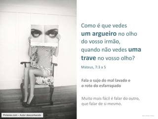 Mario Emilio Coelho
Muito mais fácil é falar do outro,
que falar de si mesmo.
Fala o sujo do mal lavado e
o roto do esfarrapado
Como é que vedes
um argueiro no olho
do vosso irmão,
quando não vedes uma
trave no vosso olho?
Mateus, 7:3 a 5
Pinteres.com – Autor desconhecido
 