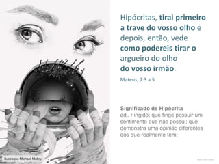 Mario Emilio Coelho
Hipócritas, tirai primeiro
a trave do vosso olho e
depois, então, vede
como podereis tirar o
argueiro do olho
do vosso irmão.
Mateus, 7:3 a 5
Significado de Hipócrita
adj. Fingido; que finge possuir um
sentimento que não possui; que
demonstra uma opinião diferentes
dos que realmente têm;
Ilustração Michael Molloy
 