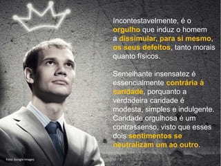Mario Emilio Coelho
Incontestavelmente, é o
orgulho que induz o homem
a dissimular, para si mesmo,
os seus defeitos, tanto morais
quanto físicos.
Semelhante insensatez é
essencialmente contrária à
caridade, porquanto a
verdadeira caridade é
modesta, simples e indulgente.
Caridade orgulhosa é um
contrassenso, visto que esses
dois sentimentos se
neutralizam um ao outro.
Foto: Google Images
 