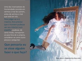Mario Emilio Coelho
Uma das insensatezes da
Humanidade consiste em
vermos o mal de outrem,
antes de vermos o mal
que está em nós.
Para julgar-se a si
mesmo, fora preciso
que o homem pudesse
ver seu interior num
espelho, pudesse, de
certo modo, transportar-
se para fora de si próprio,
considerar-se como outra
pessoa e perguntar:
Foto: Alice in Waterland by Elena Kalis
Que pensaria eu
se visse alguém
fazer o que faço?
 