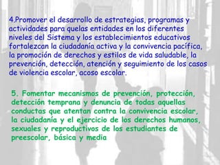 4.Promover el desarrollo de estrategias, programas y
actividades para quelas entidades en los diferentes
niveles del Sistema y los establecimientos educativos
fortalezcan la ciudadanía activa y la convivencia pacífica,
la promoción de derechos y estilos de vida saludable, la
prevención, detección, atención y seguimiento de los casos
de violencia escolar, acoso escolar.
5. Fomentar mecanismos de prevención, protección,
detección temprana y denuncia de todas aquellas
conductas que atentan contra la convivencia escolar,
la ciudadanía y el ejercicio de los derechos humanos,
sexuales y reproductivos de los estudiantes de
preescolar, básica y media
 