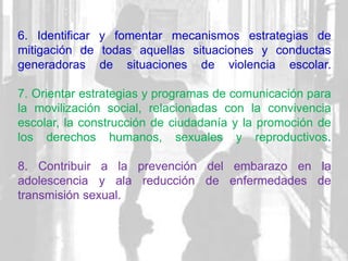 6. Identificar y fomentar mecanismos estrategias de
mitigación de todas aquellas situaciones y conductas
generadoras de situaciones de violencia escolar.
7. Orientar estrategias y programas de comunicación para
la movilización social, relacionadas con la convivencia
escolar, la construcción de ciudadanía y la promoción de
los derechos humanos, sexuales y reproductivos.
8. Contribuir a la prevención del embarazo en la
adolescencia y ala reducción de enfermedades de
transmisión sexual.
 