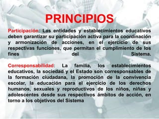 Participación: Las entidades y establecimientos educativos
deben garantizar su participación activa para la coordinación
y armonización de acciones, en el ejercicio de sus
respectivas funciones, que permitan el cumplimiento de los
fines del Sistema.
Corresponsabilidad: La familia, los establecimientos
educativos, la sociedad y el Estado son corresponsables de
la formación ciudadana, la promoción de la convivencia
escolar, la educación para el ejercicio de los derechos
humanos, sexuales y reproductivos de los niños, niñas y
adolescentes desde sus respectivos ámbitos de acción, en
torno a los objetivos del Sistema
PRINCIPIOS
 