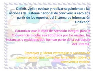 Definir, vigilar, evaluar y realizar seguimiento a las
acciones del sistema nacional de convivencia escolar a
partir de los reportes del Sistema de Información
Unificado.
Garantizar que la Ruta de Atención Integral para la
Convivencia Escolar sea adoptada por los niveles, las
instancias y entidades que forman parte de la estructura
del Sistema.
Promover y liderar estrategias y acciones de
comunicación, que fomenten la reflexión sobre la
convivencia escolar.
 