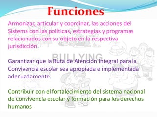 Armonizar, articular y coordinar, las acciones del
Sistema con las políticas, estrategias y programas
relacionados con su objeto en la respectiva
jurisdicción.
Garantizar que la Ruta de Atención Integral para la
Convivencia escolar sea apropiada e implementada
adecuadamente.
Contribuir con el fortalecimiento del sistema nacional
de convivencia escolar y formación para los derechos
humanos
Funciones
 