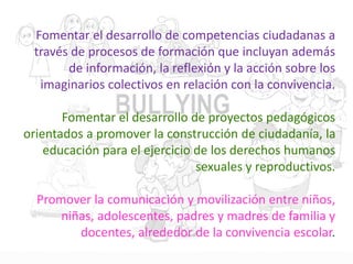 Fomentar el desarrollo de competencias ciudadanas a
través de procesos de formación que incluyan además
de información, la reflexión y la acción sobre los
imaginarios colectivos en relación con la convivencia.
Fomentar el desarrollo de proyectos pedagógicos
orientados a promover la construcción de ciudadanía, la
educación para el ejercicio de los derechos humanos
sexuales y reproductivos.
Promover la comunicación y movilización entre niños,
niñas, adolescentes, padres y madres de familia y
docentes, alrededor de la convivencia escolar.
 
