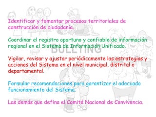 Identificar y fomentar procesos territoriales de
construcción de ciudadanía.
Coordinar el registro oportuno y confiable de información
regional en el Sistema de Información Unificado.
Vigilar, revisar y ajustar periódicamente las estrategias y
acciones del Sistema en el nivel municipal, distrital o
departamental.
Formular recomendaciones para garantizar el adecuado
funcionamiento del Sistema.
Las demás que defina el Comité Nacional de Convivencia.
 