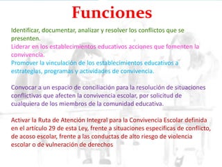 Identificar, documentar, analizar y resolver los conflictos que se
presenten.
Liderar en los establecimientos educativos acciones que fomenten la
convivencia.
Promover la vinculación de los establecimientos educativos a
estrategias, programas y actividades de convivencia.
Convocar a un espacio de conciliación para la resolución de situaciones
conflictivas que afecten la convivencia escolar, por solicitud de
cualquiera de los miembros de la comunidad educativa.
Activar la Ruta de Atención Integral para la Convivencia Escolar definida
en el artículo 29 de esta Ley, frente a situaciones especificas de conflicto,
de acoso escolar, frente a las conductas de alto riesgo de violencia
escolar o de vulneración de derechos
Funciones
 
