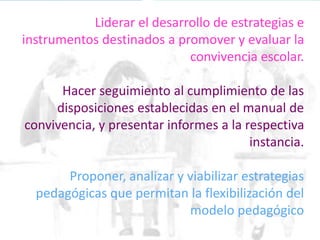 Liderar el desarrollo de estrategias e
instrumentos destinados a promover y evaluar la
convivencia escolar.
Hacer seguimiento al cumplimiento de las
disposiciones establecidas en el manual de
convivencia, y presentar informes a la respectiva
instancia.
Proponer, analizar y viabilizar estrategias
pedagógicas que permitan la flexibilización del
modelo pedagógico
 