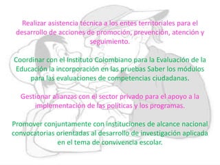 Realizar asistencia técnica a los entes territoriales para el
desarrollo de acciones de promoción, prevención, atención y
seguimiento.
Coordinar con el Instituto Colombiano para la Evaluación de la
Educación la incorporación en las pruebas Saber los módulos
para las evaluaciones de competencias ciudadanas.
Gestionar alianzas con el sector privado para el apoyo a la
implementación de las políticas y los programas.
Promover conjuntamente con instituciones de alcance nacional
convocatorias orientadas al desarrollo de investigación aplicada
en el tema de convivencia escolar.
 