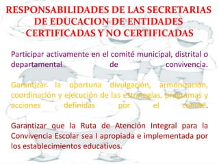 Participar activamente en el comité municipal, distrital o
departamental de convivencia.
Garantizar la oportuna divulgación, armonización,
coordinación y ejecución de las estrategias, programas y
acciones definidas por el comité.
Garantizar que la Ruta de Atención Integral para la
Convivencia Escolar sea I apropiada e implementada por
los establecimientos educativos.
RESPONSABILIDADES DE LAS SECRETARIAS
DE EDUCACION DE ENTIDADES
CERTIFICADAS Y NO CERTIFICADAS
 