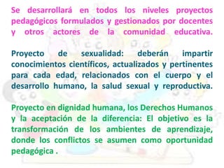 Se desarrollará en todos los niveles proyectos
pedagógicos formulados y gestionados por docentes
y otros actores de la comunidad educativa.
Proyecto de sexualidad: deberán impartir
conocimientos científicos, actualizados y pertinentes
para cada edad, relacionados con el cuerpo y el
desarrollo humano, la salud sexual y reproductiva.
Proyecto en dignidad humana, los Derechos Humanos
y la aceptación de la diferencia: El objetivo es la
transformación de los ambientes de aprendizaje,
donde los conflictos se asumen como oportunidad
pedagógica .
 