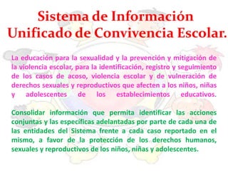 La educación para la sexualidad y la prevención y mitigación de
la violencia escolar, para la identificación, registro y seguimiento
de los casos de acoso, violencia escolar y de vulneración de
derechos sexuales y reproductivos que afecten a los niños, niñas
y adolescentes de los establecimientos educativos.
Consolidar información que permita identificar las acciones
conjuntas y las específicas adelantadas por parte de cada una de
las entidades del Sistema frente a cada caso reportado en el
mismo, a favor de la protección de los derechos humanos,
sexuales y reproductivos de los niños, niñas y adolescentes.
Sistema de Información
Unificado de Convivencia Escolar.
 